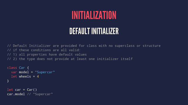 INITIALIZATION
DEFAULT INITIALIZER
// Default Initializer are provided for class with no superclass or structure
// if these conditions are all valid:
// 1) all properties have default values
// 2) the type does not provide at least one initializer itself
class Car {
var model = "Supercar"
let wheels = 4
}
let car = Car()
car.model // "Supercar"
