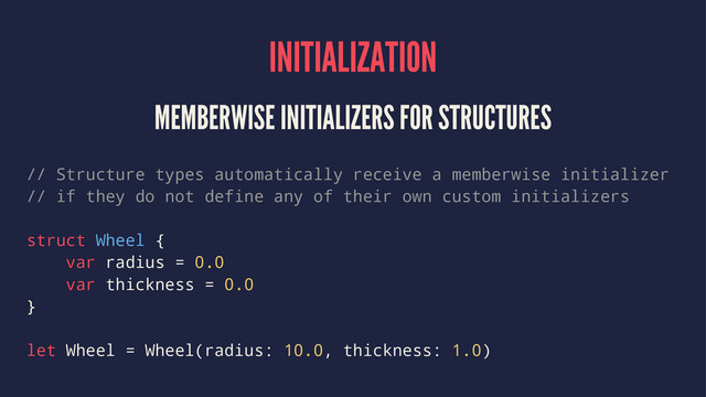 INITIALIZATION
MEMBERWISE INITIALIZERS FOR STRUCTURES
// Structure types automatically receive a memberwise initializer
// if they do not define any of their own custom initializers
struct Wheel {
var radius = 0.0
var thickness = 0.0
}
let Wheel = Wheel(radius: 10.0, thickness: 1.0)
