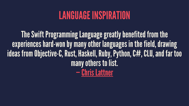 LANGUAGE INSPIRATION
The Swift Programming Language greatly benefited from the
experiences hard-won by many other languages in the field, drawing
ideas from Objective-C, Rust, Haskell, Ruby, Python, C#, CLU, and far too
many others to list.
— Chris Lattner
