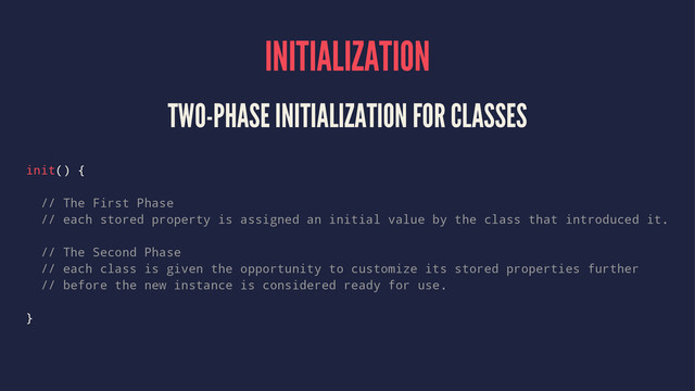 INITIALIZATION
TWO-PHASE INITIALIZATION FOR CLASSES
init() {
// The First Phase
// each stored property is assigned an initial value by the class that introduced it.
// The Second Phase
// each class is given the opportunity to customize its stored properties further
// before the new instance is considered ready for use.
}
