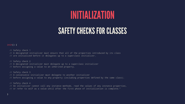 INITIALIZATION
SAFETY CHECKS FOR CLASSES
init() {
// Safety check 1
// A designated initializer must ensure that all of the properties introduced by its class
// are initialized before it delegates up to a superclass initializer.
// Safety check 2
// A designated initializer must delegate up to a superclass initializer
// before assigning a value to an inherited property.
// Safety check 3
// A convenience initializer must delegate to another initializer
// before assigning a value to any property (including properties defined by the same class).
// Safety check 4
// An initializer cannot call any instance methods, read the values of any instance properties,
// or refer to self as a value until after the first phase of initialization is complete.”
}
