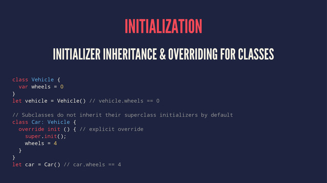 INITIALIZATION
INITIALIZER INHERITANCE & OVERRIDING FOR CLASSES
class Vehicle {
var wheels = 0
}
let vehicle = Vehicle() // vehicle.wheels == 0
// Subclasses do not inherit their superclass initializers by default
class Car: Vehicle {
override init () { // explicit override
super.init();
wheels = 4
}
}
let car = Car() // car.wheels == 4
