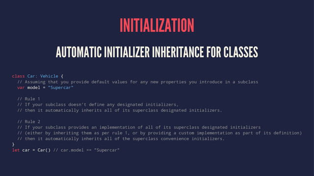 INITIALIZATION
AUTOMATIC INITIALIZER INHERITANCE FOR CLASSES
class Car: Vehicle {
// Assuming that you provide default values for any new properties you introduce in a subclass
var model = "Supercar"
// Rule 1
// If your subclass doesn’t define any designated initializers,
// then it automatically inherits all of its superclass designated initializers.
// Rule 2
// If your subclass provides an implementation of all of its superclass designated initializers
// (either by inheriting them as per rule 1, or by providing a custom implementation as part of its definition)
// then it automatically inherits all of the superclass convenience initializers.
}
let car = Car() // car.model == "Supercar"
