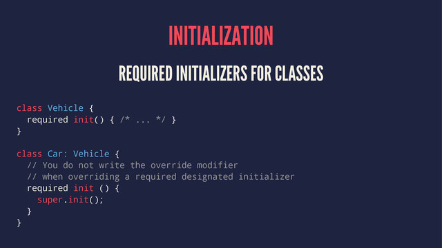 INITIALIZATION
REQUIRED INITIALIZERS FOR CLASSES
class Vehicle {
required init() { /* ... */ }
}
class Car: Vehicle {
// You do not write the override modifier
// when overriding a required designated initializer
required init () {
super.init();
}
}

