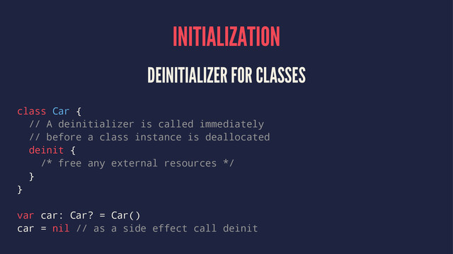 INITIALIZATION
DEINITIALIZER FOR CLASSES
class Car {
// A deinitializer is called immediately
// before a class instance is deallocated
deinit {
/* free any external resources */
}
}
var car: Car? = Car()
car = nil // as a side effect call deinit
