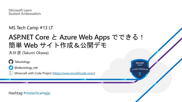 ASP.NET Core と Azure Web Apps でできる！
簡単 Web サイト作成＆公開デモ
大川 匠 (Takumi Okawa)
Minecraft with Code Project (https://www.mcwithcode.com/)
@takunology_net
Takunology
Hashtag #mstechcampjp
MS Tech Camp #13 LT
