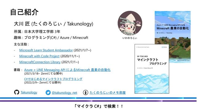 大川 匠 (たくのろじぃ / Takunology)
主な活動 :
- Microsoft Learn Student Ambassador (2021/1/7~)
- Minecraft with Code Project (2020/11/1~)
- MinecraftConnection Library (2021/7/1~)
書籍：
@takunology_net
Takunology たくのろじぃのメモ部屋
いかのろじぃ
趣味 : プログラミング(C#) / Azure / Minecraft
所属 : 日本大学理工学部 3年
Azure × LINE Messaging API によるMinecraft 農業の自動化
(2021/3/18~ Zennにて公開中)
C#ではじめるマインクラフトプログラミング
(2022/2/9~ Zennにて公開中)
