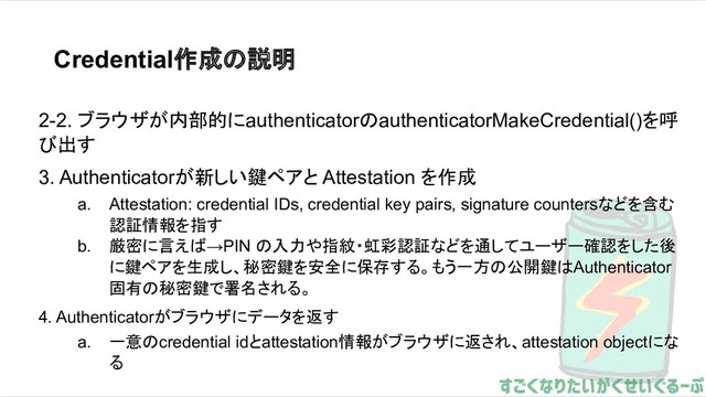 Credential作成の説明
2-2. ブラウザが内部的にauthenticatorのauthenticatorMakeCredential()を呼
び出す
3. Authenticatorが新しい鍵ペアと Attestation を作成
a. Attestation: credential IDs, credential key pairs, signature countersなどを含む
認証情報を指す
b. 厳密に言えば→PIN の入力や指紋・虹彩認証などを通してユーザー確認をした後
に鍵ペアを生成し、秘密鍵を安全に保存する。もう一方の公開鍵はAuthenticator
固有の秘密鍵で署名される。
4. Authenticatorがブラウザにデータを返す
a. 一意のcredential idとattestation情報がブラウザに返され、attestation objectにな
る
