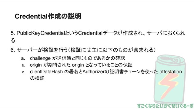 Credential作成の説明
5. PublicKeyCredentialというCredentialデータが作成され、サーバにおくられ
る
6. サーバーが検証を行う（検証には主に以下のものが含まれる）
a. challenge が送信時と同じものであるかの確認
b. origin が期待された origin となっていることの保証
c. clientDataHash の署名とAuthorizerの証明書チェーンを使った attestation
の検証
