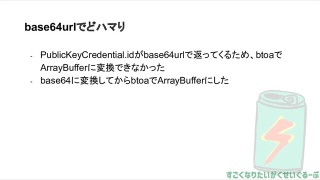 base64urlでどハマり
- PublicKeyCredential.idがbase64urlで返ってくるため、btoaで
ArrayBufferに変換できなかった
- base64に変換してからbtoaでArrayBufferにした
