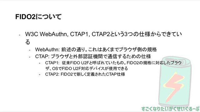 FIDO2について
- W3C WebAuthn, CTAP1, CTAP2という3つの仕様からできてい
る
- WebAuthn: 前述の通り。これはあくまでブラウザ側の規格
- CTAP: ブラウザと外部認証機間で通信するための仕様
- CTAP1: 従来FIDO U2Fと呼ばれていたもの。FIDO2の規格に対応したブラウ
ザ、OSでFIDO U2F対応デバイスが使用できる
- CTAP2: FIDO2で新しく定義されたCTAP仕様
