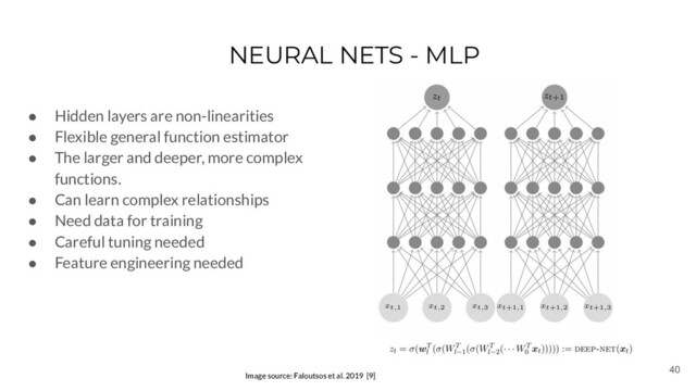 40
NEURAL NETS - MLP
Image source: Faloutsos et al. 2019 [9]
● Hidden layers are non-linearities
● Flexible general function estimator
● The larger and deeper, more complex
functions.
● Can learn complex relationships
● Need data for training
● Careful tuning needed
● Feature engineering needed
