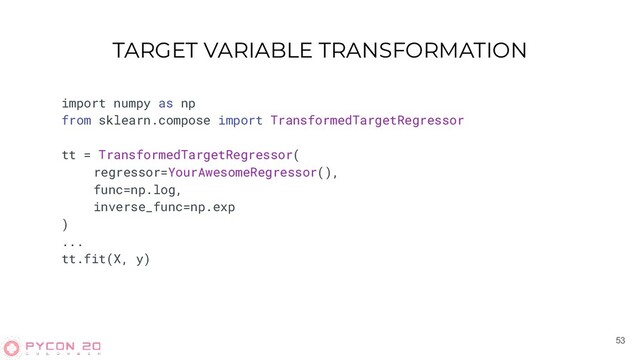 TARGET VARIABLE TRANSFORMATION
53
import numpy as np
from sklearn.compose import TransformedTargetRegressor
tt = TransformedTargetRegressor(
regressor=YourAwesomeRegressor(),
func=np.log,
inverse_func=np.exp
)
...
tt.fit(X, y)
