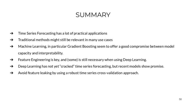 58
SUMMARY
➔ Time Series Forecasting has a lot of practical applications
➔ Traditional methods might still be relevant in many use cases
➔ Machine Learning, in particular Gradient Boosting seem to offer a good compromise between model
capacity and interpretability.
➔ Feature Engineering is key, and (some) is still necessary when using Deep Learning.
➔ Deep Learning has not yet “cracked” time series forecasting, but recent models show promise.
➔ Avoid feature leaking by using a robust time series cross-validation approach.
