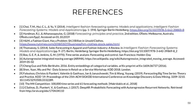 59
REFERENCES
• [1] Choi, T. M., Hui, C. L., & Yu, Y. (2014). .
(pp. 1–194). Springer Berlin Heidelberg.
• [2] Hyndman, R.J., & Athanasopoulos, G. (2018) , 2nd edition, OTexts: Melbourne, Australia.
OTexts.com/fpp2. Accessed on 01.10.2019
• [3] H&M, a Fashion Giant, Has a Problem: $4.3 Billion in Unsold Clothes.
• [4] Thomassey, S. (2014). Sales Forecasting in Apparel and Fashion Industry: A Review. In
(pp. 9–27). Berlin, Heidelberg: Springer Berlin Heidelberg. https://doi.org/10.1007/978-3-642-39869-8_2
• [5] Box, G. E. P., & Jenkins, G. M. (1970). Time series analysis: Forecasting and control. San Francisco: Holden-Day
• [6] Autoregressive integrated moving average (ARIMA). https://en.wikipedia. org/wiki/Autoregressive_integrated_moving_average. Accessed:
2019-05-02
• [7] Cheng Guo and Felix Berkhahn. 2016. Entity embeddings of categorical variables. arXiv preprint arXiv:1604.06737 (2016).
• [8] Shen, Yuan, Wu and Pei - Data Science in Retail-as-a-Service Workshop. KDD 2018. London.
• [9] Faloutsos, Christos & Flunkert, Valentin & Gasthaus, Jan & Januschowski, Tim & Wang, Yuyang. (2019). Forecasting Big Time Series: Theory
and Practice. KDD '19: Proceedings of the 25th ACM SIGKDD International Conference on Knowledge Discovery & Data Mining. 3209-3210.
10.1145/3292500.3332289.
• [10] The M4 Competition: 100,000 time series and 61 forecasting methods [Makridakis et al., 2018]
• [11] CSalinas, D., Flunkert, V., & Gasthaus, J. (2017). DeepAR: Probabilistic Forecasting with Autoregressive Recurrent Networks. Retrieved
from http://arxiv.org/abs/1704.04110
