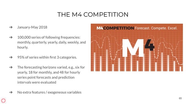 THE M4 COMPETITION
➔ January-May 2018
➔ 100,000 series of following frequencies:
monthly, quarterly, yearly, daily, weekly, and
hourly.
➔ 95% of series within ﬁrst 3 categories.
➔ The forecasting horizons varied, e.g., six for
yearly, 18 for monthly, and 48 for hourly
series point forecasts and prediction
intervals were evaluated
➔ No extra features / exogeneous variables
65
