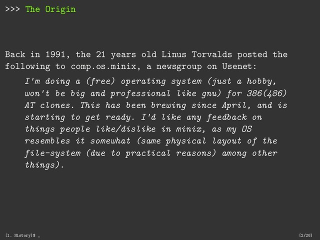 >>> The Origin
Back in 1991, the 21 years old Linus Torvalds posted the
following to comp.os.minix, a newsgroup on Usenet:
I'm doing a (free) operating system (just a hobby,
won't be big and professional like gnu) for 386(486)
AT clones. This has been brewing since April, and is
starting to get ready. I'd like any feedback on
things people like/dislike in minix, as my OS
resembles it somewhat (same physical layout of the
file-system (due to practical reasons) among other
things).
[1. History]$ _ [2/28]

