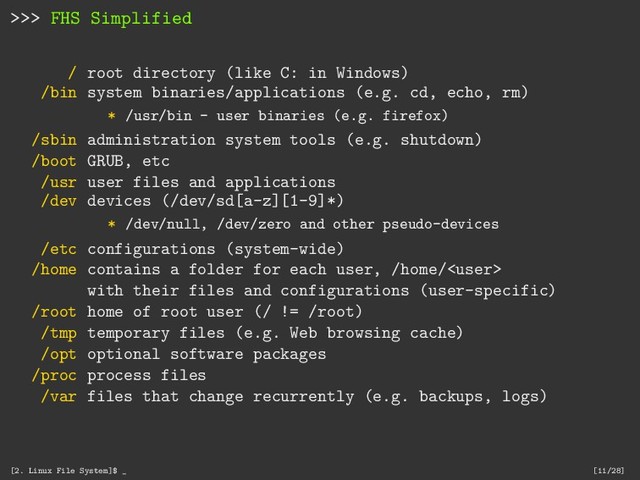 >>> FHS Simplified
/ root directory (like C: in Windows)
/bin system binaries/applications (e.g. cd, echo, rm)
* /usr/bin - user binaries (e.g. firefox)
/sbin administration system tools (e.g. shutdown)
/boot GRUB, etc
/usr user files and applications
/dev devices (/dev/sd[a-z][1-9]*)
* /dev/null, /dev/zero and other pseudo-devices
/etc configurations (system-wide)
/home contains a folder for each user, /home/
with their files and configurations (user-specific)
/root home of root user (/ != /root)
/tmp temporary files (e.g. Web browsing cache)
/opt optional software packages
/proc process files
/var files that change recurrently (e.g. backups, logs)
[2. Linux File System]$ _ [11/28]
