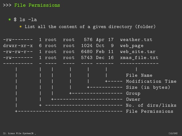 >>> File Permissions
* $ ls -la
* List all the content of a given directory (folder)
-rw------- 1 root root 576 Apr 17 weather.txt
drwxr-xr-x 6 root root 1024 Oct 9 web_page
-rw-rw-r-- 1 root root 6480 Feb 11 web_site.tar
-rw------- 1 root root 5743 Dec 16 xmas_file.txt
---------- - ---- ---- ---- ------ -------------
| | | | | | |
| | | | | | File Name
| | | | | +----- Modification Time
| | | | +----------- Size (in bytes)
| | | +----------------- Group
| | +----------------------- Owner
| + -------------------------- No. of dirs/links
+----------------------------------- File Permissions
[2. Linux File System]$ _ [12/28]
