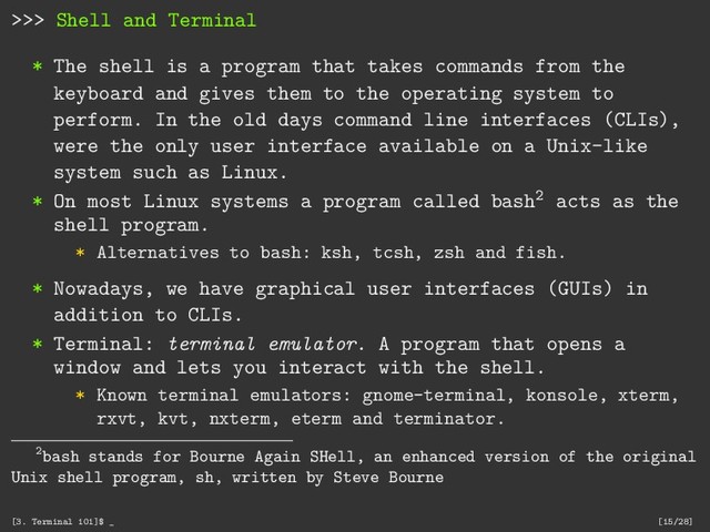 >>> Shell and Terminal
* The shell is a program that takes commands from the
keyboard and gives them to the operating system to
perform. In the old days command line interfaces (CLIs),
were the only user interface available on a Unix-like
system such as Linux.
* On most Linux systems a program called bash2 acts as the
shell program.
* Alternatives to bash: ksh, tcsh, zsh and fish.
* Nowadays, we have graphical user interfaces (GUIs) in
addition to CLIs.
* Terminal: terminal emulator. A program that opens a
window and lets you interact with the shell.
* Known terminal emulators: gnome-terminal, konsole, xterm,
rxvt, kvt, nxterm, eterm and terminator.
2bash stands for Bourne Again SHell, an enhanced version of the original
Unix shell program, sh, written by Steve Bourne
[3. Terminal 101]$ _ [15/28]
