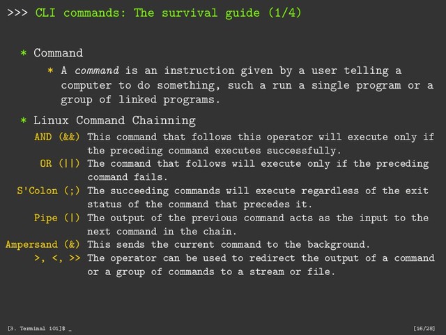 >>> CLI commands: The survival guide (1/4)
* Command
* A command is an instruction given by a user telling a
computer to do something, such a run a single program or a
group of linked programs.
* Linux Command Chainning
AND (&&) This command that follows this operator will execute only if
the preceding command executes successfully.
OR (||) The command that follows will execute only if the preceding
command fails.
S'Colon (;) The succeeding commands will execute regardless of the exit
status of the command that precedes it.
Pipe (|) The output of the previous command acts as the input to the
next command in the chain.
Ampersand (&) This sends the current command to the background.
>, <, >> The operator can be used to redirect the output of a command
or a group of commands to a stream or file.
[3. Terminal 101]$ _ [16/28]
