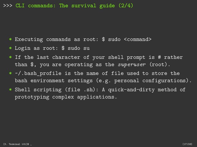 >>> CLI commands: The survival guide (2/4)
* Executing commands as root: $ sudo 
* Login as root: $ sudo su
* If the last character of your shell prompt is # rather
than $, you are operating as the superuser (root).
* ~/.bash_profile is the name of file used to store the
bash environment settings (e.g. personal configurations).
* Shell scripting (file .sh): A quick-and-dirty method of
prototyping complex applications.
[3. Terminal 101]$ _ [17/28]
