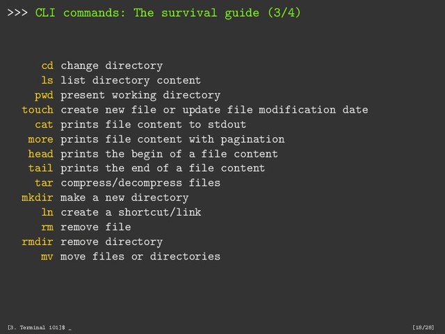 >>> CLI commands: The survival guide (3/4)
cd change directory
ls list directory content
pwd present working directory
touch create new file or update file modification date
cat prints file content to stdout
more prints file content with pagination
head prints the begin of a file content
tail prints the end of a file content
tar compress/decompress files
mkdir make a new directory
ln create a shortcut/link
rm remove file
rmdir remove directory
mv move files or directories
[3. Terminal 101]$ _ [18/28]
