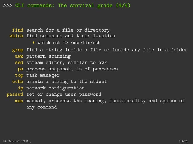 >>> CLI commands: The survival guide (4/4)
find search for a file or directory
which find commands and their location
* which ssh => /usr/bin/ssh
grep find a string inside a file or inside any file in a folder
awk pattern scanning
sed stream editor, similar to awk
ps process snapshot, ls of processes
top task manager
echo prints a string to the stdout
ip network configuration
passwd set or change user password
man manual, presents the meaning, functionality and syntax of
any command
[3. Terminal 101]$ _ [19/28]
