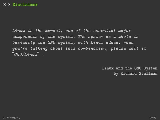 >>> Disclaimer
Linux is the kernel, one of the essential major
components of the system. The system as a whole is
basically the GNU system, with Linux added. When
you're talking about this combination, please call it
“GNU/Linux”.
Linux and the GNU System
by Richard Stallman
[1. History]$ _ [3/28]
