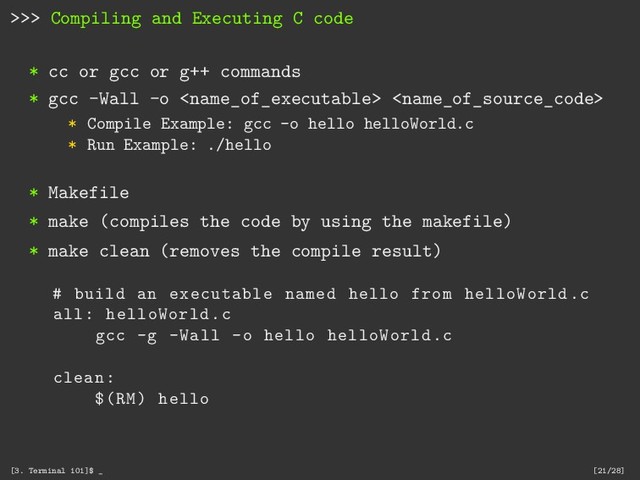 >>> Compiling and Executing C code
* cc or gcc or g++ commands
* gcc -Wall -o  
* Compile Example: gcc -o hello helloWorld.c
* Run Example: ./hello
* Makefile
* make (compiles the code by using the makefile)
* make clean (removes the compile result)
# build an executable named hello from helloWorld.c
all: helloWorld.c
gcc -g -Wall -o hello helloWorld.c
clean:
$(RM) hello
[3. Terminal 101]$ _ [21/28]
