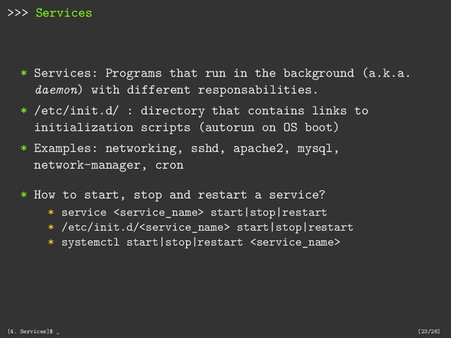 >>> Services
* Services: Programs that run in the background (a.k.a.
daemon) with different responsabilities.
* /etc/init.d/ : directory that contains links to
initialization scripts (autorun on OS boot)
* Examples: networking, sshd, apache2, mysql,
network-manager, cron
* How to start, stop and restart a service?
* service  start|stop|restart
* /etc/init.d/ start|stop|restart
* systemctl start|stop|restart 
[4. Services]$ _ [23/28]
