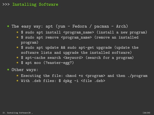 >>> Installing Software
* The easy way: apt (yum - Fedora / pacman - Arch)
* $ sudo apt install  (install a new program)
* $ sudo apt remove  (remove an installed
program)
* $ sudo apt update && sudo apt-get upgrade (update the
software lists and upgrade the installed software)
* $ apt-cache search  (search for a program)
* $ apt moo (?easter-egg?)
* Other ways:
* Executing the file: chmod +x  and then ./program
* With .deb files: $ dpkg -i 
[5. Installing Software]$ _ [24/28]
