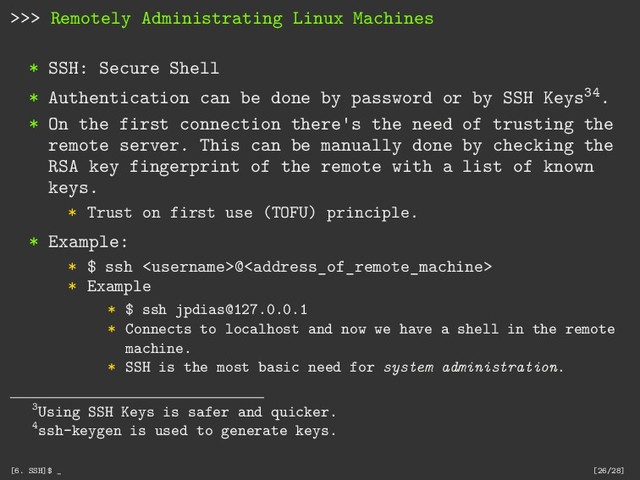 >>> Remotely Administrating Linux Machines
* SSH: Secure Shell
* Authentication can be done by password or by SSH Keys34.
* On the first connection there's the need of trusting the
remote server. This can be manually done by checking the
RSA key fingerprint of the remote with a list of known
keys.
* Trust on first use (TOFU) principle.
* Example:
* $ ssh @
* Example
* $ ssh jpdias@127.0.0.1
* Connects to localhost and now we have a shell in the remote
machine.
* SSH is the most basic need for system administration.
3Using SSH Keys is safer and quicker.
4ssh-keygen is used to generate keys.
[6. SSH]$ _ [26/28]
