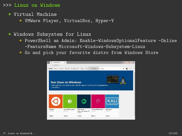 >>> Linux on Windows
* Virtual Machine
* VMWare Player, VirtualBox, Hyper-V
* Windows Subsystem for Linux
* PowerShell as Admin: Enable-WindowsOptionalFeature -Online
-FeatureName Microsoft-Windows-Subsystem-Linux
* Go and pick your favorite distro from Windows Store
[7. Linux on Windows]$ _ [27/28]
