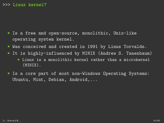 >>> Linux kernel?
* Is a free and open-source, monolithic, Unix-like
operating system kernel.
* Was conceived and created in 1991 by Linus Torvalds.
* It is highly-influenced by MINIX (Andrew S. Tanenbaum)
* Linux is a monolithic kernel rather than a microkernel
(MINIX).
* Is a core part of most non-Windows Operating Systems:
Ubuntu, Mint, Debian, Android,...
[1. History]$ _ [5/28]
