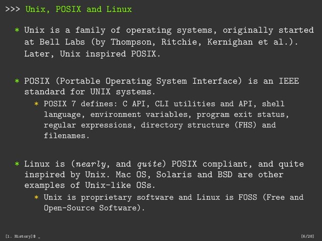 >>> Unix, POSIX and Linux
* Unix is a family of operating systems, originally started
at Bell Labs (by Thompson, Ritchie, Kernighan et al.).
Later, Unix inspired POSIX.
* POSIX (Portable Operating System Interface) is an IEEE
standard for UNIX systems.
* POSIX 7 defines: C API, CLI utilities and API, shell
language, environment variables, program exit status,
regular expressions, directory structure (FHS) and
filenames.
* Linux is (nearly, and quite) POSIX compliant, and quite
inspired by Unix. Mac OS, Solaris and BSD are other
examples of Unix-like OSs.
* Unix is proprietary software and Linux is FOSS (Free and
Open-Source Software).
[1. History]$ _ [6/28]
