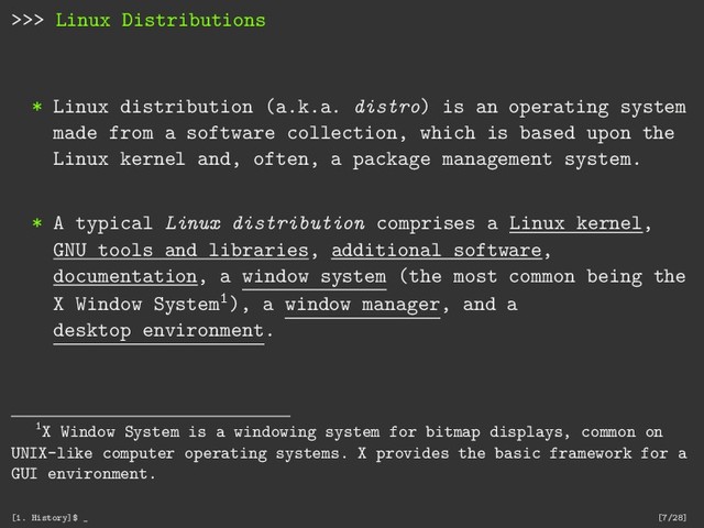 >>> Linux Distributions
* Linux distribution (a.k.a. distro) is an operating system
made from a software collection, which is based upon the
Linux kernel and, often, a package management system.
* A typical Linux distribution comprises a Linux kernel,
GNU tools and libraries, additional software,
documentation, a window system (the most common being the
X Window System1), a window manager, and a
desktop environment.
1X Window System is a windowing system for bitmap displays, common on
UNIX-like computer operating systems. X provides the basic framework for a
GUI environment.
[1. History]$ _ [7/28]
