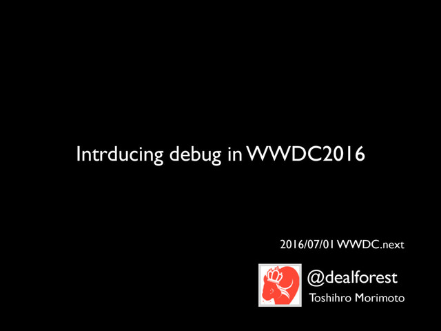 Intrducing debug in WWDC2016
2016/07/01 WWDC.next
@dealforest
Toshihro Morimoto
