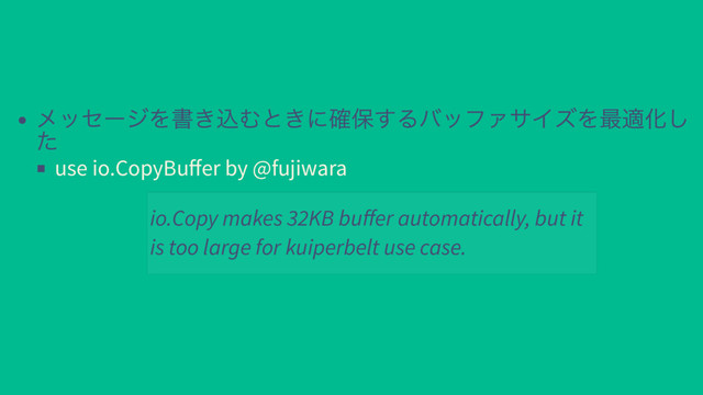メッセージを書き込むときに確保するバッファサイズを最適化し
た
use io.CopyBuﬀer by @fujiwara
io.Copy makes 32KB buﬀer automatically, but it
is too large for kuiperbelt use case.
