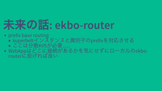未来の話: ekbo-router
未来の話: ekbo-router
prefix base routing
kuperbelt
インスタンスと識別子のprefix
を対応させる
ここは分散KVS
が必要......
WebApp
はどこに接続があるかを気にせずにローカルのekbo-
router
に投げれば良い
