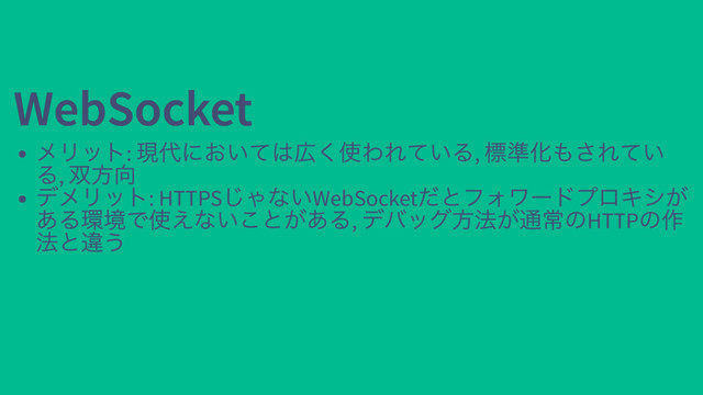 WebSocket
WebSocket
メリット:
現代においては広く使われている,
標準化もされてい
る,
双方向
デメリット: HTTPS
じゃないWebSocket
だとフォワードプロキシが
ある環境で使えないことがある,
デバッグ方法が通常のHTTP
の作
法と違う
