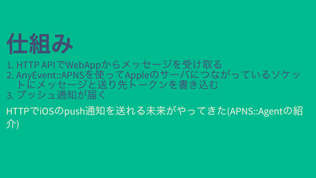 仕組み
仕組み
1. HTTP API
でWebApp
からメッセージを受け取る
2. AnyEvent::APNS
を使ってApple
のサーバにつながっているソケッ
トにメッセージと送り先トークンを書き込む
3.
プッシュ通知が届く
HTTP
でiOS
のpush
通知を送れる未来がやってきた(APNS::Agent
の紹
介)
