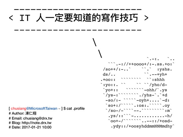 _______________________
< IT ⼈人⼀一定要知道的寫作技巧 >
-----------------------
\
\
[ chusiang@MicrosoftTaiwan ~ ] $ cat .proﬁle
# Author: 凍仁翔
# Email: chusiang@drx.tw
# Blog: http://note.drx.tw
# Date: 2017-01-21 10:00
`.-:. `..
```.-://++oooo+/:-.ss.+o:`
/so++/:-..` ``.` :yshs.
ds/.. ``.--+yh+
.+oo:: ```````` ``:shhh
`:yo::. `` `` ``/yho/d-
`yo+:: ```````-ohh/`.ys
`/ys-:````````./yhs-`.`+d
-so/:- `````-oyh+....`-d:
`so+:/`````.:os:.`````.oy
`/so-/-````--.`````````:m`
.ys/::```-............-h/
`oo+-/```````..--::/+osd-
.ydy::/+oosyhddmmNNMmdhy`
