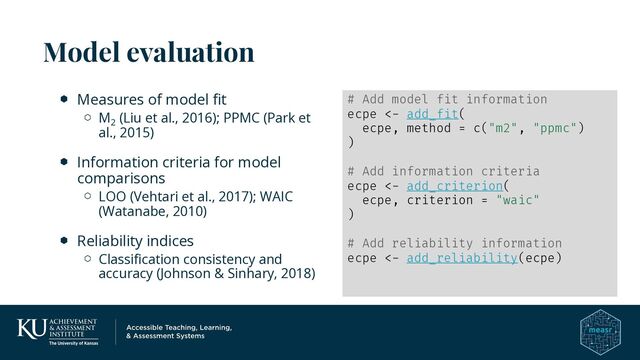 Model evaluation
Measures of model fit
M2
(Liu et al., 2016); PPMC (Park et
al., 2015)
Information criteria for model
comparisons
LOO (Vehtari et al., 2017); WAIC
(Watanabe, 2010)
Reliability indices
Classification consistency and
accuracy (Johnson & Sinhary, 2018)
# Add model fit information
ecpe <- add_fit(
ecpe, method = c("m2", "ppmc")
)
# Add information criteria
ecpe <- add_criterion(
ecpe, criterion = "waic"
)
# Add reliability information
ecpe <- add_reliability(ecpe)
