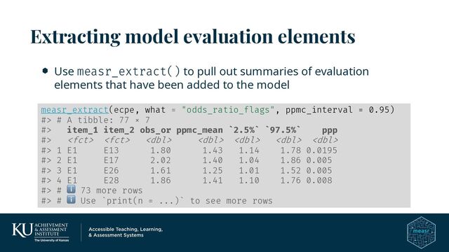 Use measr_extract() to pull out summaries of evaluation
elements that have been added to the model
Extracting model evaluation elements
measr_extract(ecpe, what = "odds_ratio_flags", ppmc_interval = 0.95)
#> # A tibble: 77 × 7
#> item_1 item_2 obs_or ppmc_mean `2.5%` `97.5%` ppp
#>       
#> 1 E1 E13 1.80 1.43 1.14 1.78 0.0195
#> 2 E1 E17 2.02 1.40 1.04 1.86 0.005
#> 3 E1 E26 1.61 1.25 1.01 1.52 0.005
#> 4 E1 E28 1.86 1.41 1.10 1.76 0.008
#> # ℹ 73 more rows
#> # ℹ Use `print(n = ...)` to see more rows
