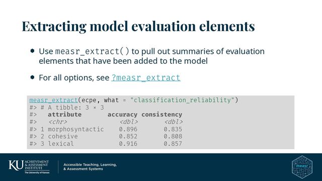Use measr_extract() to pull out summaries of evaluation
elements that have been added to the model
For all options, see ?measr_extract
Extracting model evaluation elements
measr_extract(ecpe, what = "classification_reliability")
#> # A tibble: 3 × 3
#> attribute accuracy consistency
#>   
#> 1 morphosyntactic 0.896 0.835
#> 2 cohesive 0.852 0.808
#> 3 lexical 0.916 0.857
