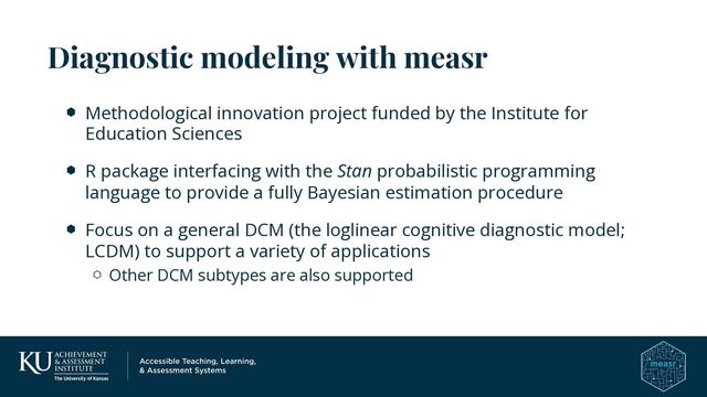 Methodological innovation project funded by the Institute for
Education Sciences
R package interfacing with the Stan probabilistic programming
language to provide a fully Bayesian estimation procedure
Focus on a general DCM (the loglinear cognitive diagnostic model;
LCDM) to support a variety of applications
Other DCM subtypes are also supported
Diagnostic modeling with measr
