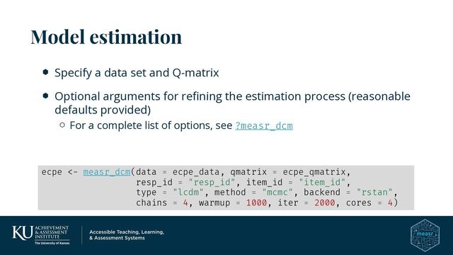 Specify a data set and Q-matrix
Optional arguments for refining the estimation process (reasonable
defaults provided)
For a complete list of options, see ?measr_dcm
Model estimation
ecpe <- measr_dcm(data = ecpe_data, qmatrix = ecpe_qmatrix,
resp_id = "resp_id", item_id = "item_id",
type = "lcdm", method = "mcmc", backend = "rstan",
chains = 4, warmup = 1000, iter = 2000, cores = 4)
