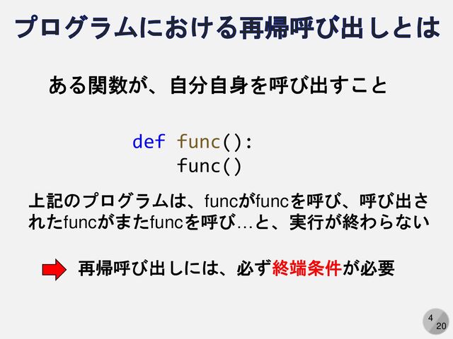 4
20
プログラムにおける再帰呼び出しとは
ある関数が、自分自身を呼び出すこと
def func():
func()
上記のプログラムは、funcがfuncを呼び、呼び出さ
れたfuncがまたfuncを呼び…と、実行が終わらない
再帰呼び出しには、必ず終端条件が必要
