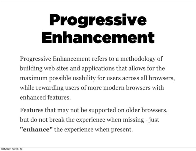 Progressive
Enhancement
Progressive Enhancement refers to a methodology of
building web sites and applications that allows for the
maximum possible usability for users across all browsers,
while rewarding users of more modern browsers with
enhanced features.
Features that may not be supported on older browsers,
but do not break the experience when missing - just
"enhance" the experience when present.
Saturday, April 6, 13
